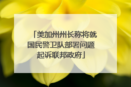 美加州州长称将就国民警卫队部署问题起诉联邦政府